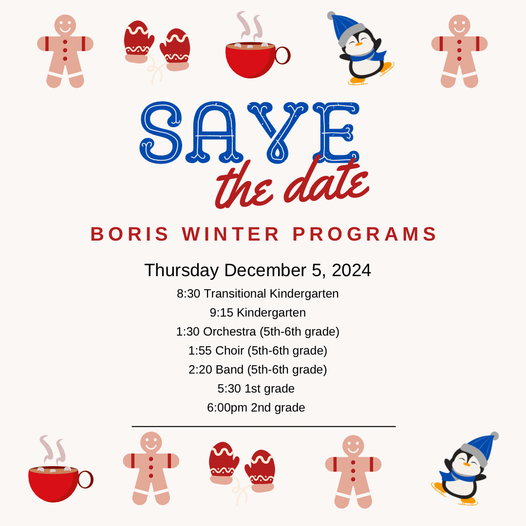 Save the Date, Boris Winter Holiday Programs, Thursday December 5, 2024 8:30 AM Transitional Kindergarten, 9:15 AM Kindergarten, 1:30 PM Orchestra, 1:55 PM Choir, 2:20 Band, 5:30 PM, 1st Grade (And Mrs. Stockdale Kindergarten), ?6:00 PM 2nd Grade