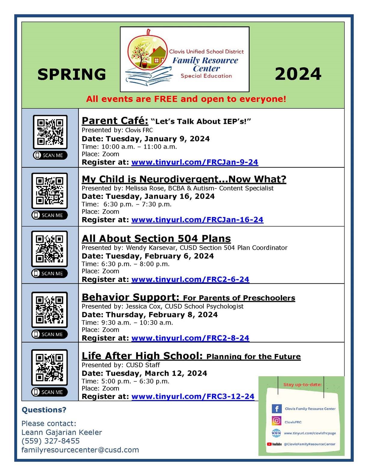 2024 SPRING All events are FREE and open to everyone! Parent Café: “Let’s Talk About IEP’s!” Presented by: Clovis FRC Date: Tuesday, January 9, 2024 Time: 10:00 a.m. – 11:00 a.m. Place: Zoom Register at: www.tinyurl.com/FRCJan-9-24 My Child is Neurodivergent...Now What? Presented by: Melissa Rose, BCBA & Autism- Content Specialist Date: Tuesday, January 16, 2024 Time: 6:30 p.m. – 7:30 p.m. Place: Zoom Register at: www.tinyurl.com/FRCJan-16-24 All About Section 504 Plans Presented by: Wendy Karsevar, CUSD Section 504 Plan Coordinator Date: Tuesday, February 6, 2024 Time: 6:30 p.m. – 8:00 p.m. Place: Zoom Register at: www.tinyurl.com/FRC2-6-24 Behavior Support: For Parents of Preschoolers Presented by: Jessica Cox, CUSD School Psychologist Date: Thursday, February 8, 2024 Time: 9:30 a.m. – 10:30 a.m. Place: Zoom Register at: www.tinyurl.com/FRC2-8-24 Life After High School: Planning for the FuturePresented by: CUSD Staff Date: Tuesday, March 12, 2024 Time: 5:00 p.m. – 6:30 p.m. Place: Zoom Register at: www.tinyurl.com/FRC3-12-24 Questions? Please contact: Leann Gajarian Keeler (559)327-8455familyresourcecenter@cusd.com