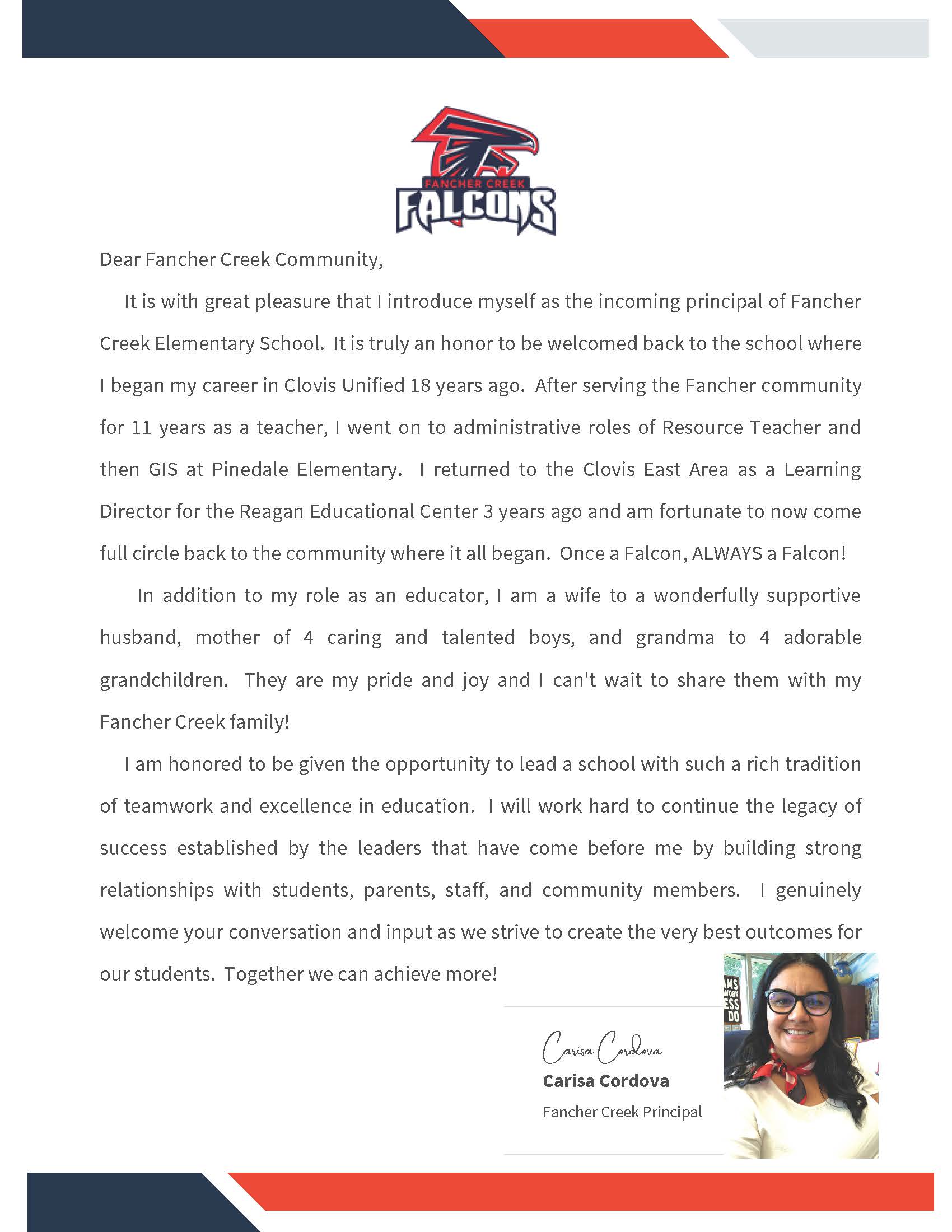 Dear Fancher Creek Community, It is with great pleasure that I introduce myself as the incoming principal of Fancher Creek Elementary School. It is truly an honor to be welcomed back to the school where I began my career in Clovis Unified 18 years ago. After serving the Fancher community for 11 years as a teacher, I went on to administrative roles of Resource Teacher and then GIS at Pinedale Elementary. I returned to the Clovis East Area as a Learning Director for the Reagan Educational Center 3 years ago and am fortunate to now come full circle back to the community where it all began. Once a Falcon, ALWAYS a Falcon! In addition to my role as an educator, I am a wife to a wonderfully supportive husband, mother of 4 caring and talented boys, and grandma to 4 adorable grandchildren. They are my pride and joy and I can't wait to share them with my Fancher Creek family! I am honored to be given the opportunity to lead a school with such a rich tradition of teamwork and excellence in education. I will work hard to continue the legacy of success established by the leaders that have come before me by building strong relationships with students, parents, staff and community members. I genuinely welcome your conversation and input as we strive to create the very best outcomes for our students. Together we can achieve more! Carisa Cordova, Fancher Creek Principal