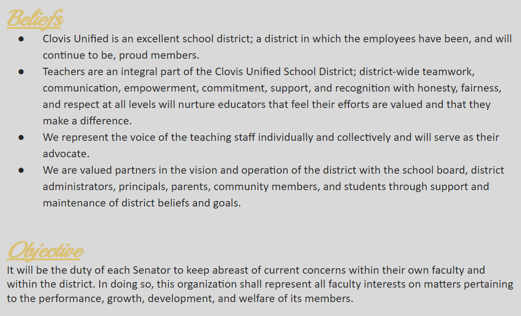 beliefs - clovis unified is an excellent school district; a district in which the employees have been, and will continue to be, proud members; teachers are an integral part of the CUSD, district-wide teamwork, communication, empowerment, commitment, support, and recognition with honesty, fairness, and respect at all levels will nurture educators that feel their efforts are valued and that they make a difference; we represent the voice of the teaching staff individually and collectively and will serve as their advocate; we are valued partners in the vision and operation of the district with the school board, district, administrators, principals, parents, community members, and students through support and maintenance of district beliefs and goals. Objective - It will be the duty of each Senator to keep abreast of current concerns within their own faculty and within the district. In doing so, this organization shall represent all faculty interests on matters pertaining to the performance, growth, development, and welfare of its members.